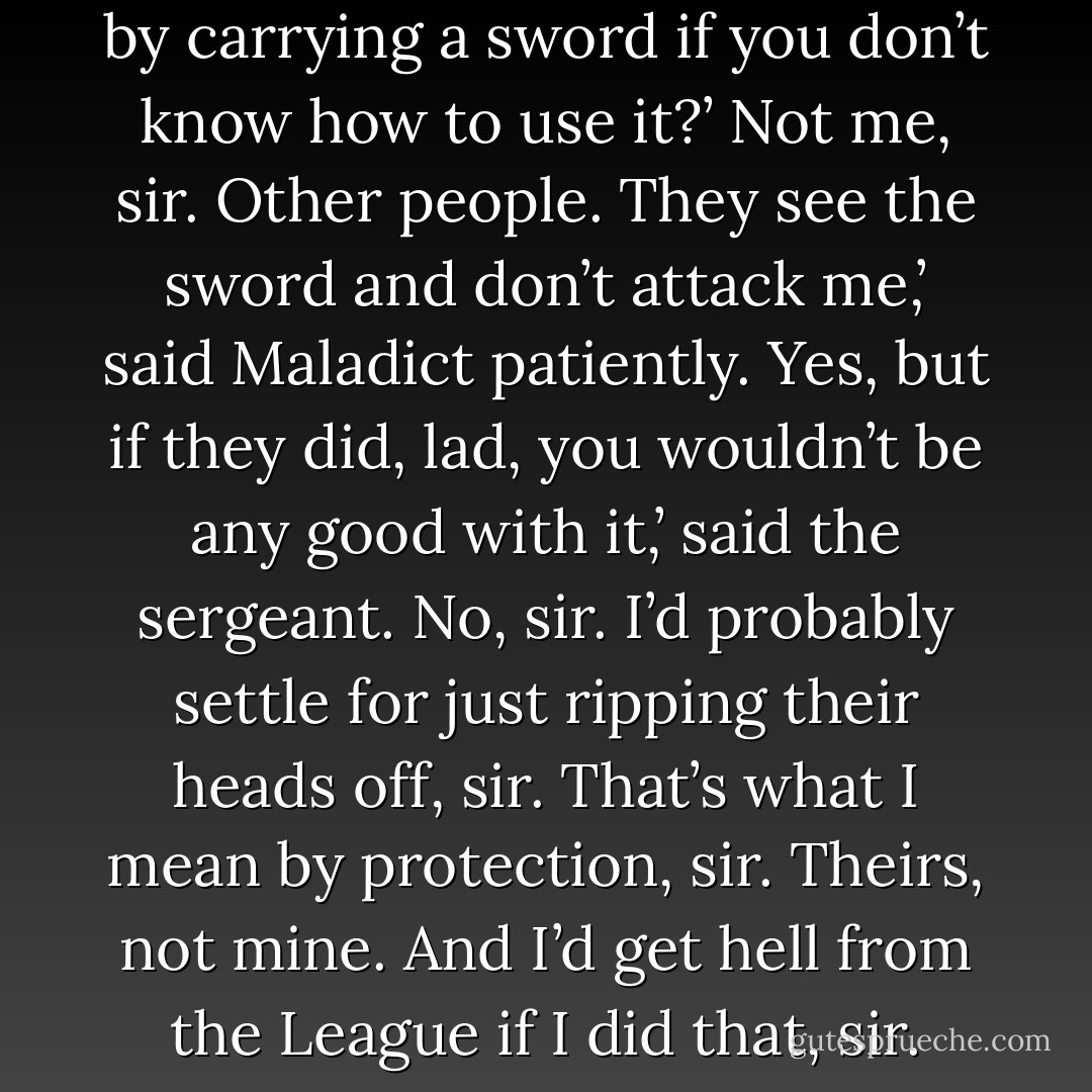 How can you protect yourself by carrying a sword if you don’t know how to use it?’<br />Not me, sir. Other people. They see the sword and don’t attack me,’ said Maladict patiently.<br />Yes, but if they did, lad, you wouldn’t be any good with it,’ said the sergeant.<br />No, sir. I’d probably settle for just ripping their heads off, sir. That’s what I mean by protection, sir. Theirs, not mine. And I’d get hell from the League if I did that, sir. - Terry Pratchett