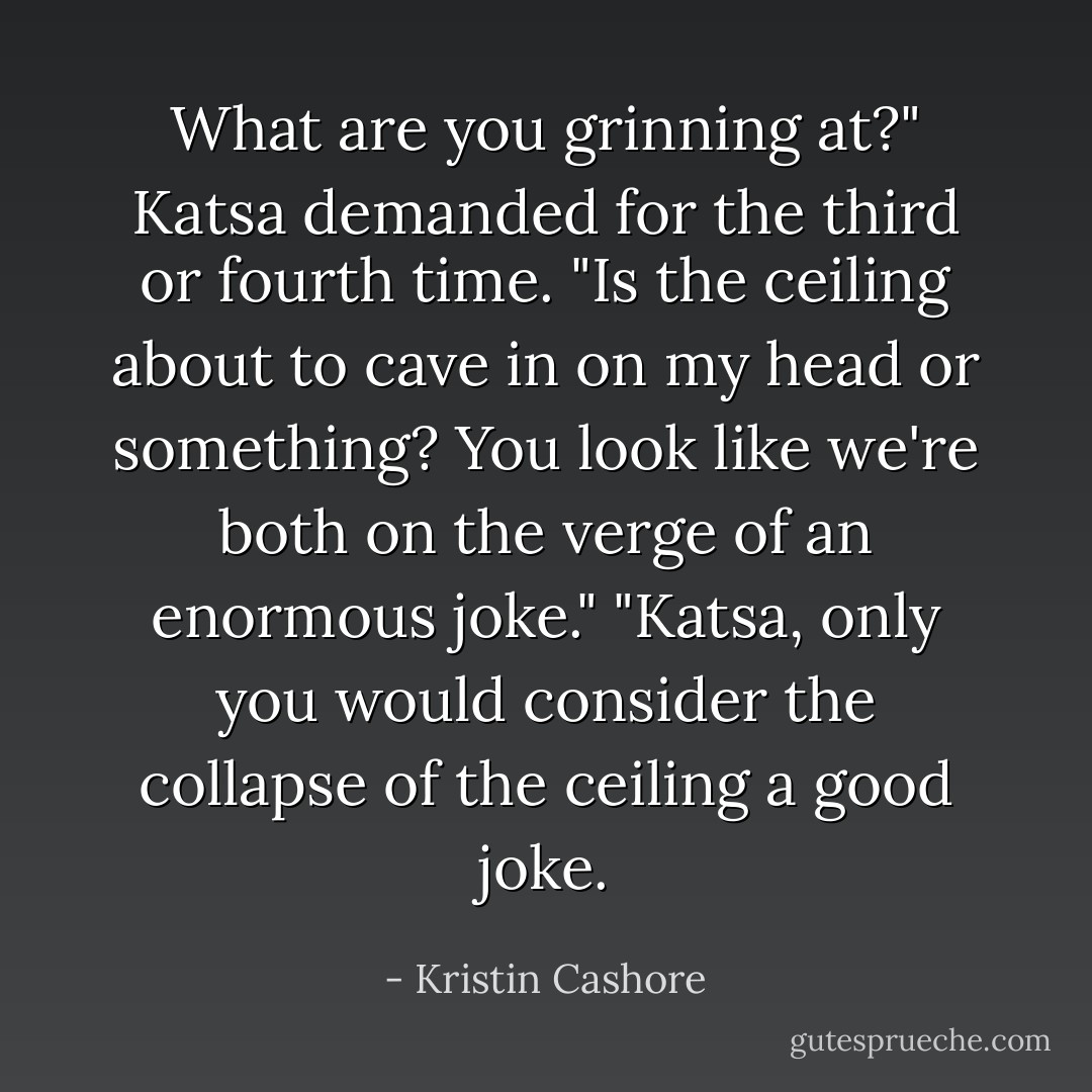 What are you grinning at?" Katsa demanded for the third or fourth time. "Is the ceiling about to cave in on my head or something? You look like we're both on the verge of an enormous joke."<br />"Katsa, only you would consider the collapse of the ceiling a good joke. - Kristin Cashore