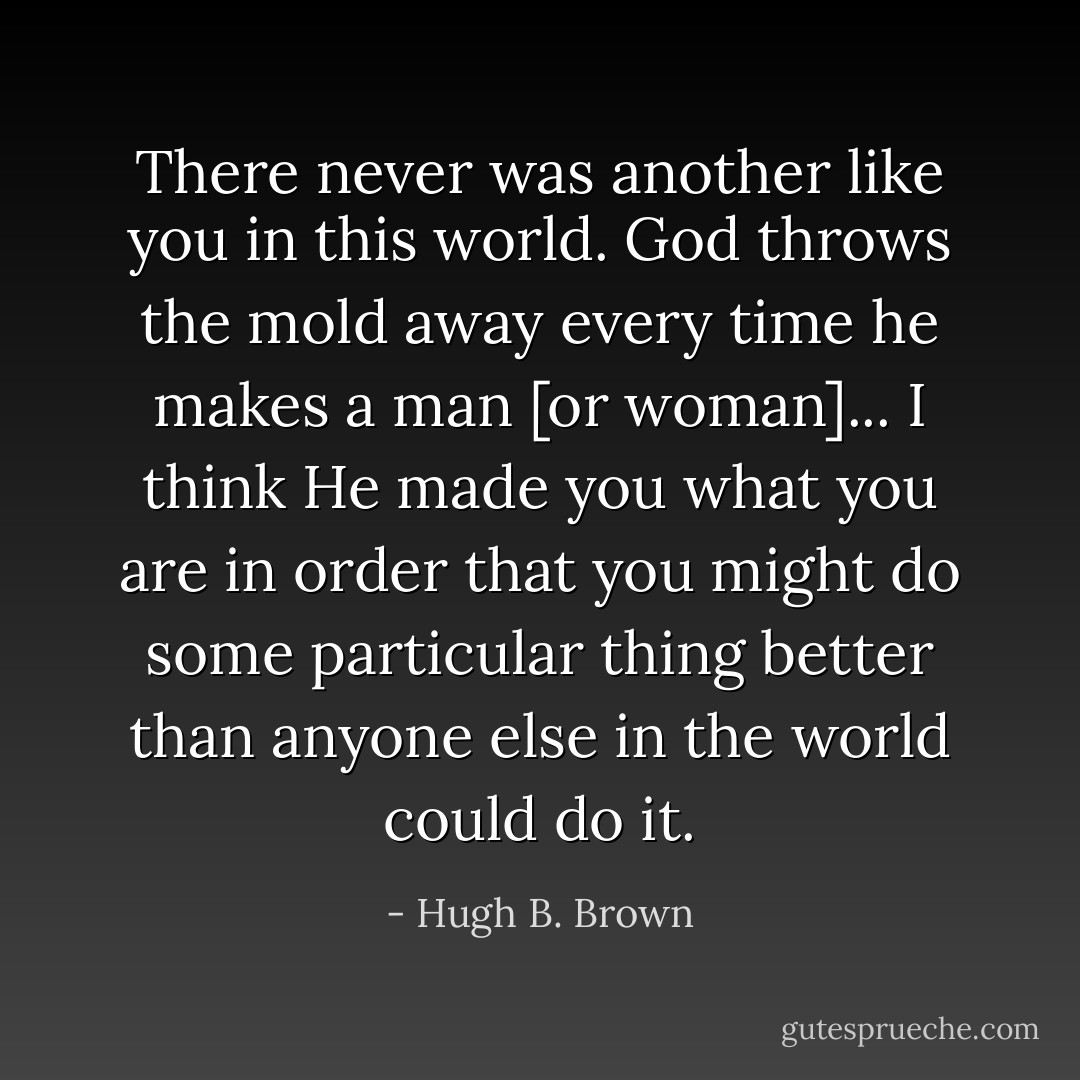 There never was another like you in this world. God throws the mold away every time he makes a man [or woman]... I think He made you what you are in order that you might do some particular thing better than anyone else in the world could do it. - Hugh B. Brown