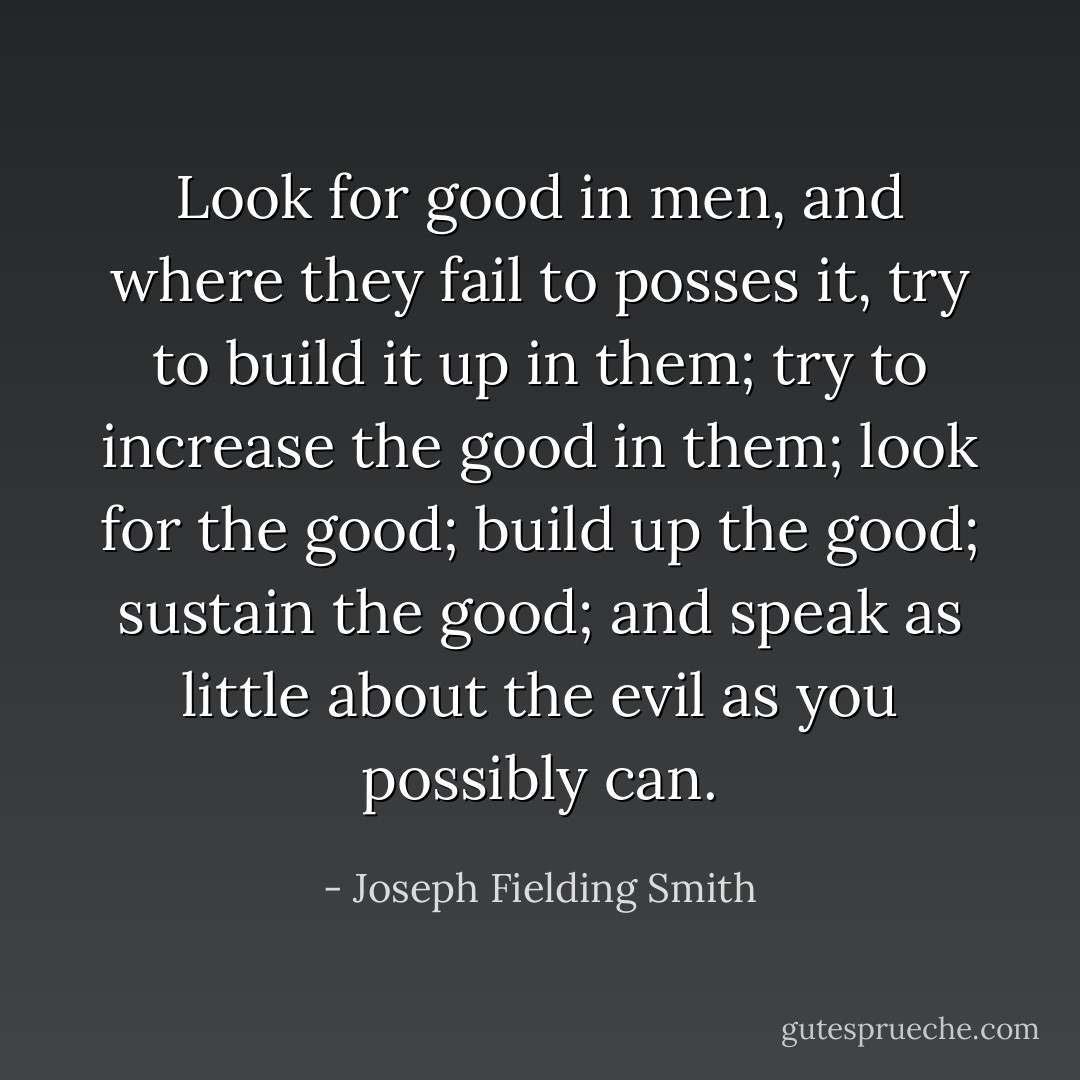 Look for good in men, and where they fail to posses it, try to build it up in them; try to increase the good in them; look for the good; build up the good; sustain the good; and speak as little about the evil as you possibly can. - Joseph Fielding Smith
