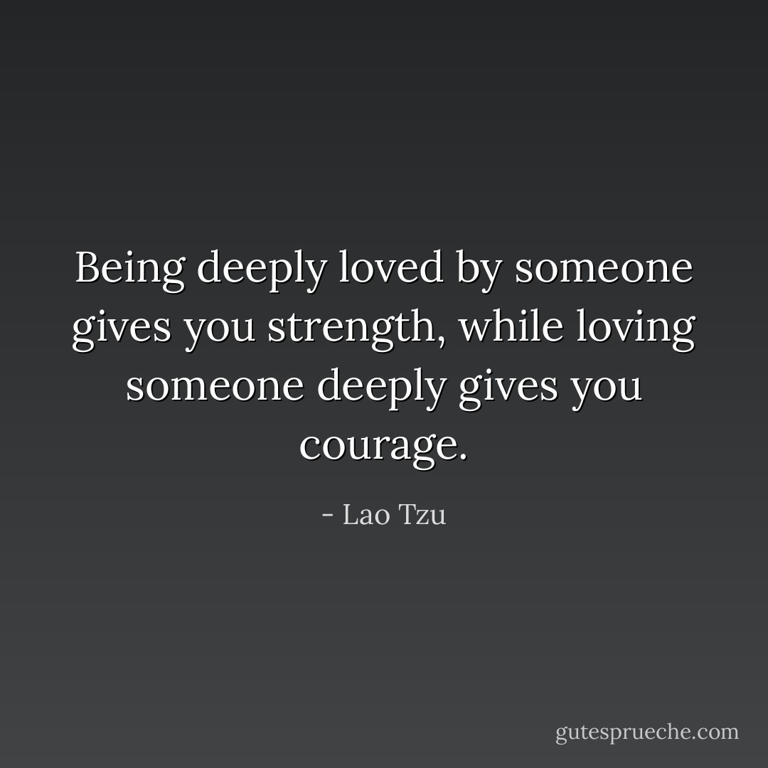 Being deeply loved by someone gives you strength, while loving someone deeply gives you courage. - Lao Tzu