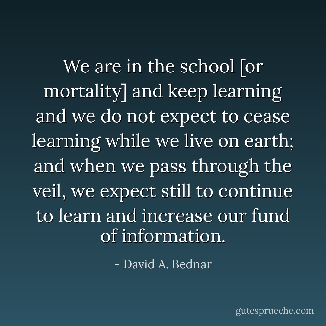 We are in the school [or mortality] and keep learning and we do not expect to cease learning while we live on earth; and when we pass through the veil, we expect still to continue to learn and increase our fund of information. - David A. Bednar