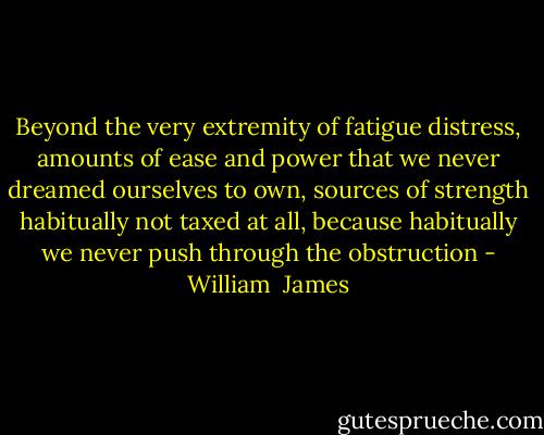 Beyond the very extremity of fatigue distress, amounts of ease and power that we never dreamed ourselves to own, sources of strength habitually not taxed at all, because habitually we never push through the obstruction - William  James