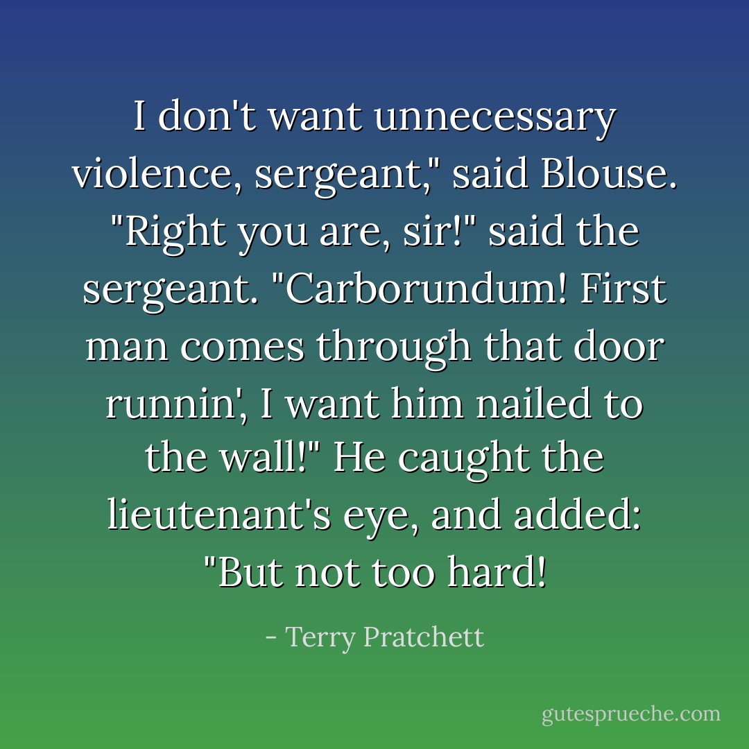 I don't want unnecessary violence, sergeant," said Blouse.<br />"Right you are, sir!" said the sergeant. "Carborundum! First man comes through that door runnin', I want him nailed to the wall!" He caught the lieutenant's eye, and added: "But not too hard! - Terry Pratchett