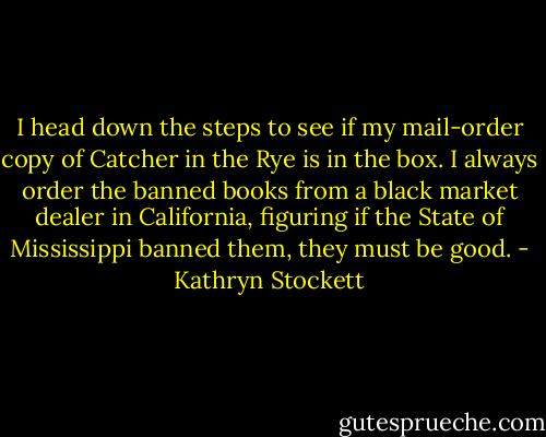 I head down the steps to see if my mail-order copy of Catcher in the Rye is in the box. I always order the banned books from a black market dealer in California, figuring if the State of Mississippi banned them, they must be good. - Kathryn Stockett