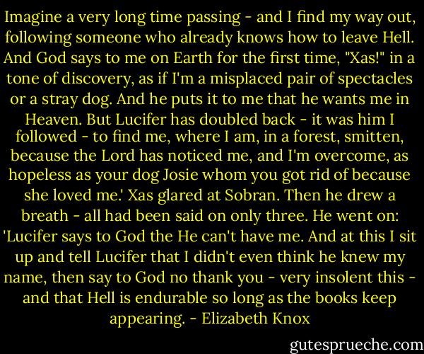 Imagine a very long time passing - and I find my way out, following someone who already knows how to leave Hell. And God says to me on Earth for the first time, "Xas!" in a tone of discovery, as if I'm a misplaced pair of spectacles or a stray dog. And he puts it to me that he wants me in Heaven. But Lucifer has doubled back - it was him I followed - to find me, where I am, in a forest, smitten, because the Lord has noticed me, and I'm overcome, as hopeless as your dog Josie whom you got rid of because she loved me.' Xas glared at Sobran. Then he drew a breath - all had been said on only three. He went on: 'Lucifer says to God the He can't have me. And at this I sit up and tell Lucifer that I didn't even think he knew my name, then say to God no thank you - very insolent this - and that Hell is endurable so long as the books keep appearing. - Elizabeth Knox
