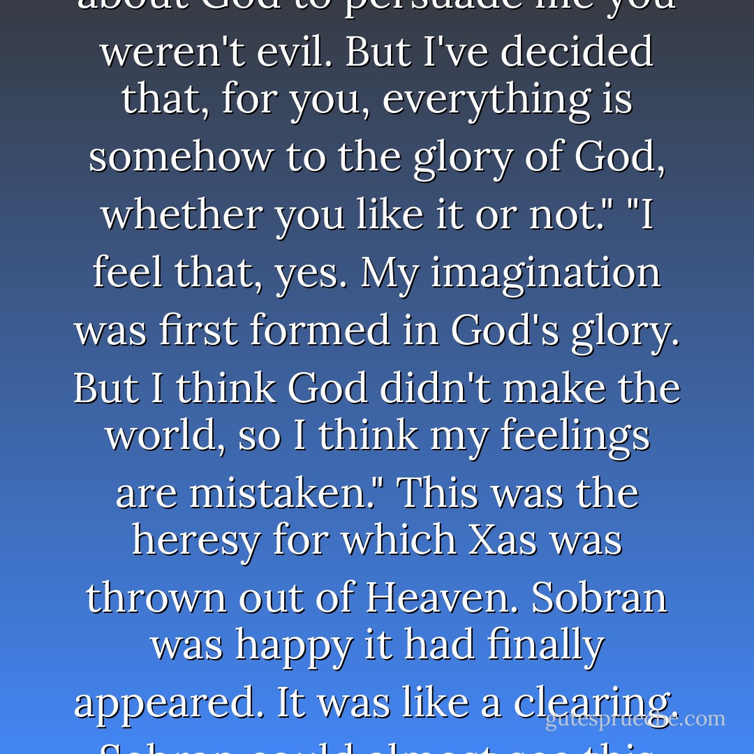 Xas sighed. "But I don't want to talk about God. Why do I? Sometimes I feel God is all over me like a pollen and I go about pollinating things with God."<br />Sobran opened his eyes and Xas smiled at him. Soban said, "I did think that you talked about God to persuade me you weren't evil. But I've decided that, for you, everything is somehow to the glory of God, whether you like it or not."<br />"I feel that, yes. My imagination was first formed in God's glory. But I think God didn't make the world, so I think my feelings are mistaken."<br />This was the heresy for which Xas was thrown out of Heaven. Sobran was happy it had finally appeared. It was like a clearing. Sobran could almost see this clearing - a silent, sunny, green space into which not a thing was falling, not even the call of a cuckoo. Xas thought the world was like this, an empty clearing into which God had wandered. - Elizabeth Knox