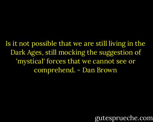 Is it not possible that we are still living in the Dark Ages, still mocking the suggestion of 'mystical' forces that we cannot see or comprehend. - Dan Brown