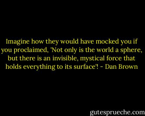 Imagine how they would have mocked you if you proclaimed, 'Not only is the world a sphere, but there is an invisible, mystical force that holds everything to its surface'! - Dan Brown