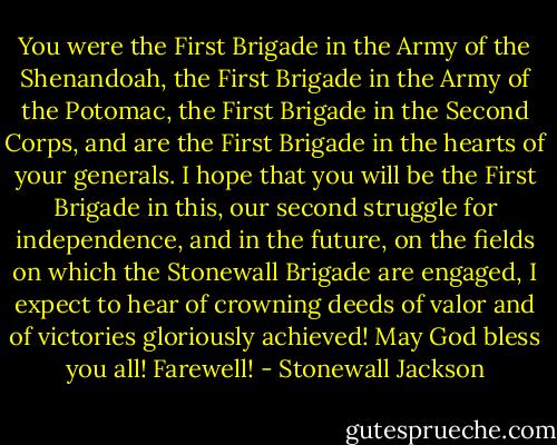 You were the First Brigade in the Army of the Shenandoah, the First Brigade in the Army of the Potomac, the First Brigade in the Second Corps, and are the First Brigade in the hearts of your generals. I hope that you will be the First Brigade in this, our second struggle for independence, and in the future, on the fields on which the Stonewall Brigade are engaged, I expect to hear of crowning deeds of valor and of victories gloriously achieved! May God bless you all! Farewell! - Stonewall Jackson