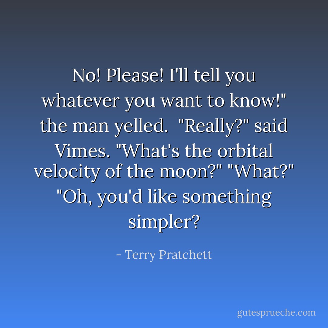 No! Please! I'll tell you whatever you want to know!" the man yelled. <br />"Really?" said Vimes. "What's the orbital velocity of the moon?"<br />"What?"<br />"Oh, you'd like something simpler? - Terry Pratchett