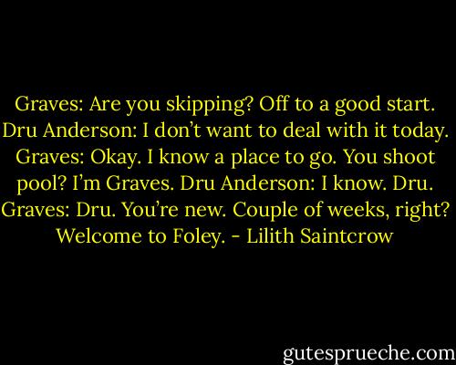 Graves: Are you skipping? Off to a good start.<br />Dru Anderson: I don’t want to deal with it today.<br />Graves: Okay. I know a place to go. You shoot pool? I’m Graves.<br />Dru Anderson: I know. Dru.<br />Graves: Dru. You’re new. Couple of weeks, right? Welcome to Foley. - Lilith Saintcrow