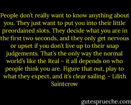 People don’t really want to know anything about you. They just want to put you into their little preordained slots. They decide what you are in the first two seconds, and they only get nervous or upset if you don’t live up to their snap judgements. That’s the only way the normal world’s like the Real – it all depends on who people think you are. Figure that out, play to what they expect, and it’s clear sailing. - Lilith Saintcrow
