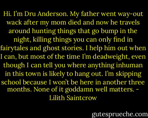 Hi. I’m Dru Anderson. My father went way-out wack after my mom died and now he travels around hunting things that go bump in the night, killing things you can only find in fairytales and ghost stories. I help him out when I can, but most of the time I’m deadweight, even though I can tell you where anything inhuman in this town is likely to hang out. I’m skipping school because I won’t be here in another three months. None of it goddamn well matters. - Lilith Saintcrow
