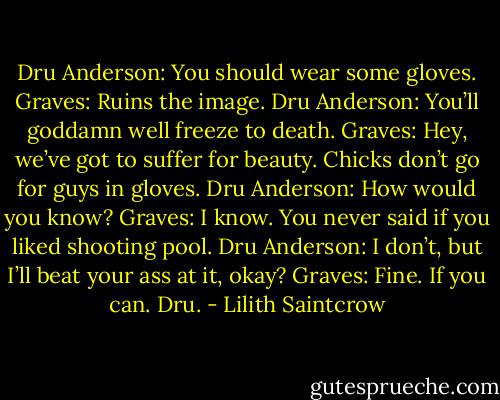 Dru Anderson: You should wear some gloves.<br />Graves: Ruins the image.<br />Dru Anderson: You’ll goddamn well freeze to death.<br />Graves: Hey, we’ve got to suffer for beauty. Chicks don’t go for guys in gloves.<br />Dru Anderson: How would you know?<br />Graves: I know. You never said if you liked shooting pool.<br />Dru Anderson: I don’t, but I’ll beat your ass at it, okay?<br />Graves: Fine. If you can. Dru. - Lilith Saintcrow