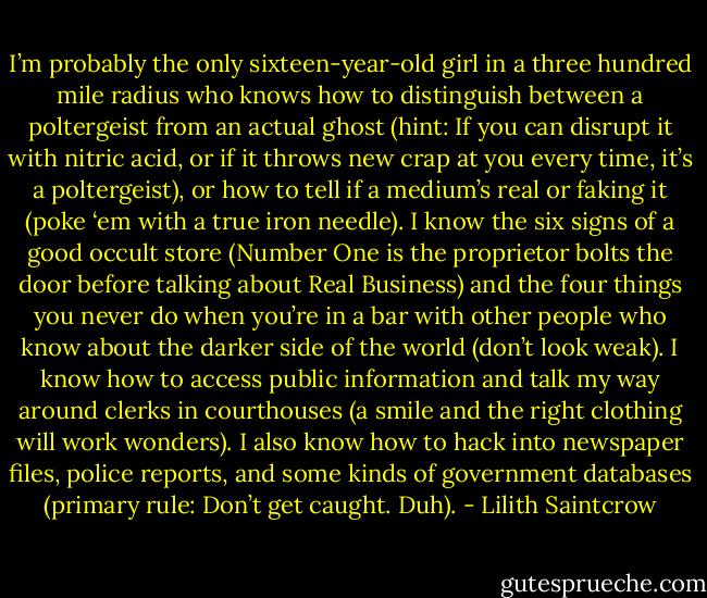 I’m probably the only sixteen-year-old girl in a three hundred mile radius who knows how to distinguish between a poltergeist from an actual ghost (hint: If you can disrupt it with nitric acid, or if it throws new crap at you every time, it’s a poltergeist), or how to tell if a medium’s real or faking it (poke ‘em with a true iron needle). I know the six signs of a good occult store (Number One is the proprietor bolts the door before talking about Real Business) and the four things you never do when you’re in a bar with other people who know about the darker side of the world (don’t look weak). I know how to access public information and talk my way around clerks in courthouses (a smile and the right clothing will work wonders). I also know how to hack into newspaper files, police reports, and some kinds of government databases (primary rule: Don’t get caught. Duh). - Lilith Saintcrow