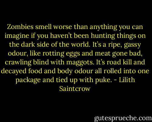 Zombies smell worse than anything you can imagine if you haven’t been hunting things on the dark side of the world. It’s a ripe, gassy odour, like rotting eggs and meat gone bad, crawling blind with maggots. It’s road kill and decayed food and body odour all rolled into one package and tied up with puke. - Lilith Saintcrow