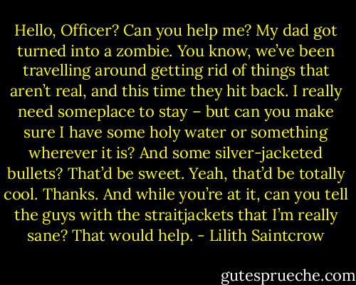 Hello, Officer? Can you help me? My dad got turned into a zombie. You know, we’ve been travelling around getting rid of things that aren’t real, and this time they hit back. I really need someplace to stay – but can you make sure I have some holy water or something wherever it is? And some silver-jacketed bullets? That’d be sweet. Yeah, that’d be totally cool. Thanks. And while you’re at it, can you tell the guys with the straitjackets that I’m really sane? That would help. - Lilith Saintcrow