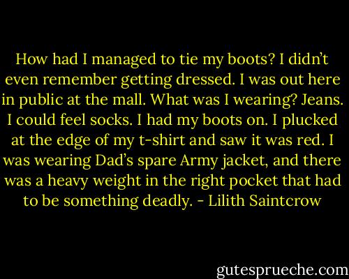 How had I managed to tie my boots? I didn’t even remember getting dressed. I was out here in public at the mall. What was I wearing? Jeans. I could feel socks. I had my boots on. I plucked at the edge of my t-shirt and saw it was red. I was wearing Dad’s spare Army jacket, and there was a heavy weight in the right pocket that had to be something deadly. - Lilith Saintcrow