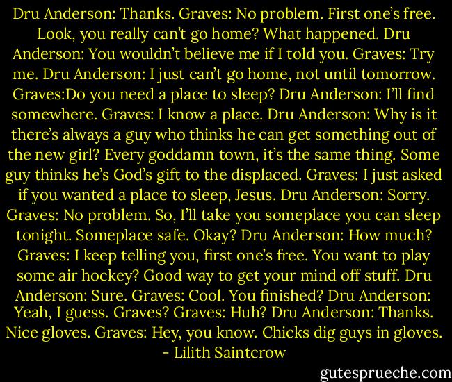 Dru Anderson: Thanks.<br />Graves: No problem. First one’s free. Look, you really can’t go home? What happened.<br />Dru Anderson: You wouldn’t believe me if I told you.<br />Graves: Try me.<br />Dru Anderson: I just can’t go home, not until tomorrow.<br />Graves:Do you need a place to sleep?<br />Dru Anderson: I’ll find somewhere.<br />Graves: I know a place.<br />Dru Anderson: Why is it there’s always a guy who thinks he can get something out of the new girl? Every goddamn town, it’s the same thing. Some guy thinks he’s God’s gift to the displaced.<br />Graves: I just asked if you wanted a place to sleep, Jesus.<br />Dru Anderson: Sorry.<br />Graves: No problem. So, I’ll take you someplace you can sleep tonight. Someplace safe. Okay?<br />Dru Anderson: How much?<br />Graves: I keep telling you, first one’s free. You want to play some air hockey? Good way to get your mind off stuff.<br />Dru Anderson: Sure.<br />Graves: Cool. You finished?<br />Dru Anderson: Yeah, I guess. Graves?<br />Graves: Huh?<br />Dru Anderson: Thanks. Nice gloves.<br />Graves: Hey, you know. Chicks dig guys in gloves. - Lilith Saintcrow