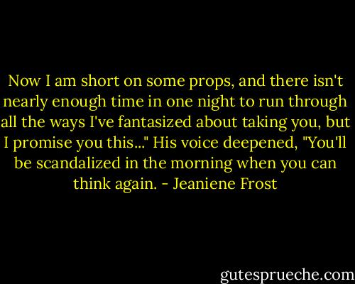 Now I am short on some props, and there isn't nearly enough time in one night to run through all the ways I've fantasized about taking you, but I promise you this..." His voice deepened, "You'll be scandalized in the morning when you can think again. - Jeaniene Frost