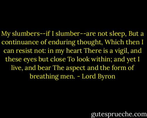 My slumbers--if I slumber--are not sleep,<br />But a continuance of enduring thought,<br />Which then I can resist not: in my heart<br />There is a vigil, and these eyes but close<br />To look within; and yet I live, and bear<br />The aspect and the form of breathing men. - Lord Byron