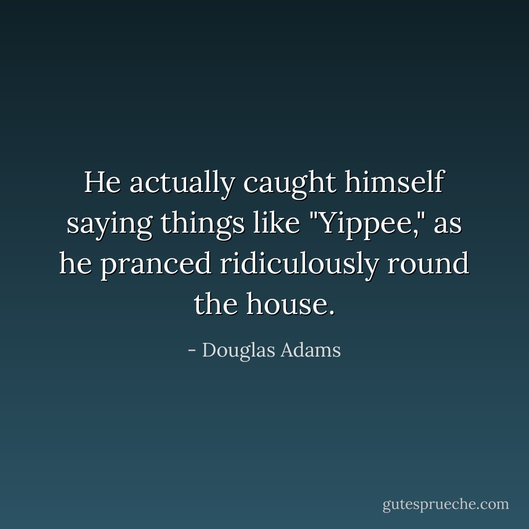 He actually caught himself saying things like "Yippee," as he pranced ridiculously round the house. - Douglas Adams