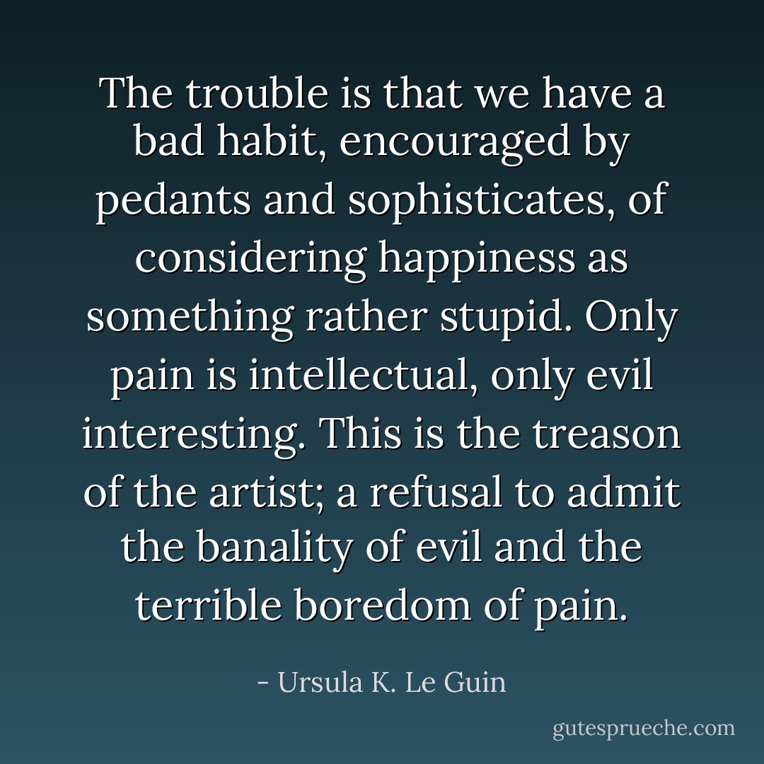 The trouble is that we have a bad habit, encouraged by pedants and sophisticates, of considering happiness as something rather stupid. Only pain is intellectual, only evil interesting. This is the treason of the artist; a refusal to admit the banality of evil and the terrible boredom of pain. - Ursula K. Le Guin