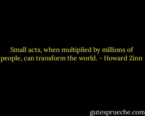 Small acts, when multiplied by millions of people, can transform the world. - Howard Zinn