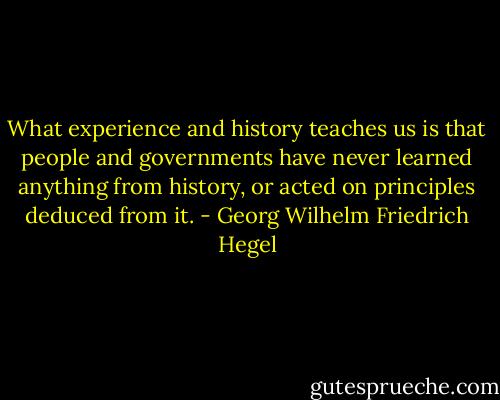 What experience and history teaches us is that people and governments have never learned anything from history, or acted on principles deduced from it. - Georg Wilhelm Friedrich Hegel