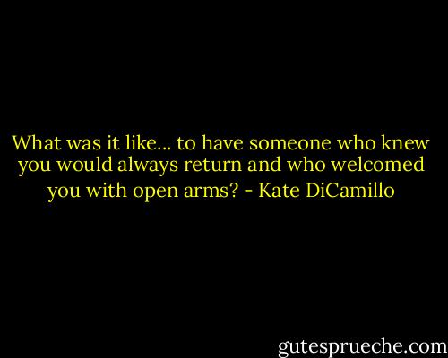 What was it like... to have someone who knew you would always return and who welcomed you with open arms? - Kate DiCamillo
