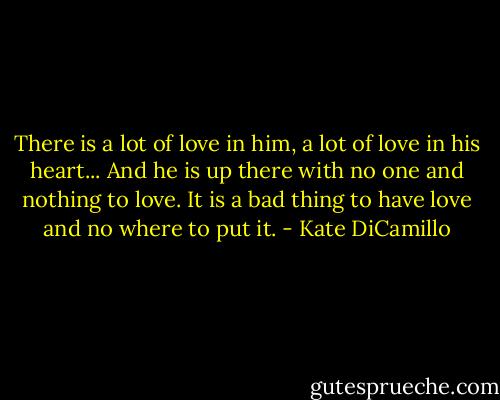 There is a lot of love in him, a lot of love in his heart... And he is up there with no one and nothing to love. It is a bad thing to have love and no where to put it. - Kate DiCamillo