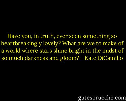 Have you, in truth, ever seen something so heartbreakingly lovely? What are we to make of a world where stars shine bright in the midst of so much darkness and gloom? - Kate DiCamillo