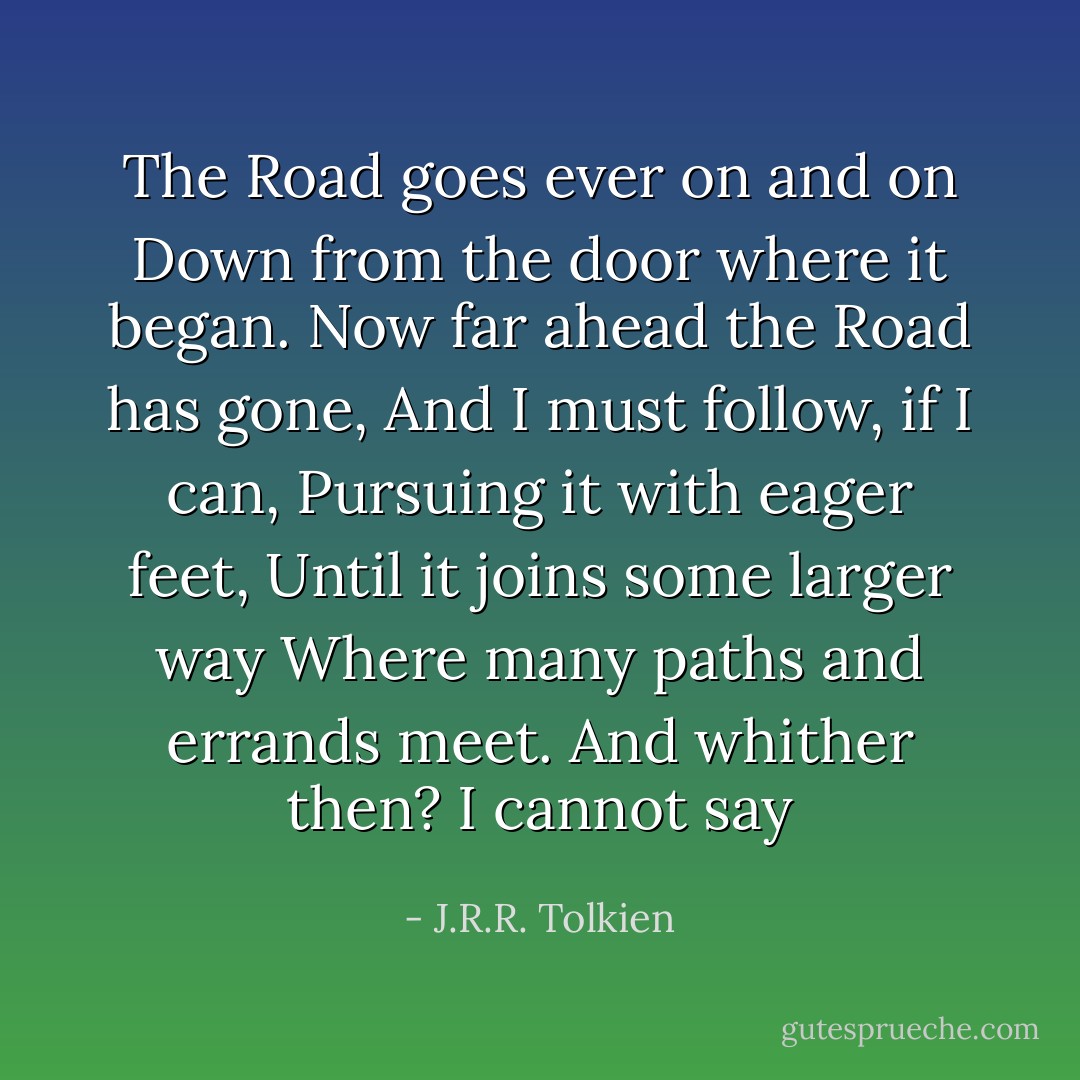 The Road goes ever on and on<br />Down from the door where it began.<br />Now far ahead the Road has gone,<br />And I must follow, if I can,<br />Pursuing it with eager feet,<br />Until it joins some larger way<br />Where many paths and errands meet.<br />And whither then? I cannot say - J.R.R. Tolkien