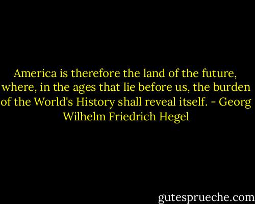 America is therefore the land of the future, where, in the ages that lie before us, the burden of the World's History shall reveal itself. - Georg Wilhelm Friedrich Hegel