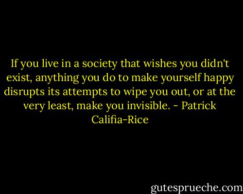 If you live in a society that wishes you didn't exist, anything you do to make yourself happy disrupts its attempts to wipe you out, or at the very least, make you invisible. - Patrick Califia-Rice