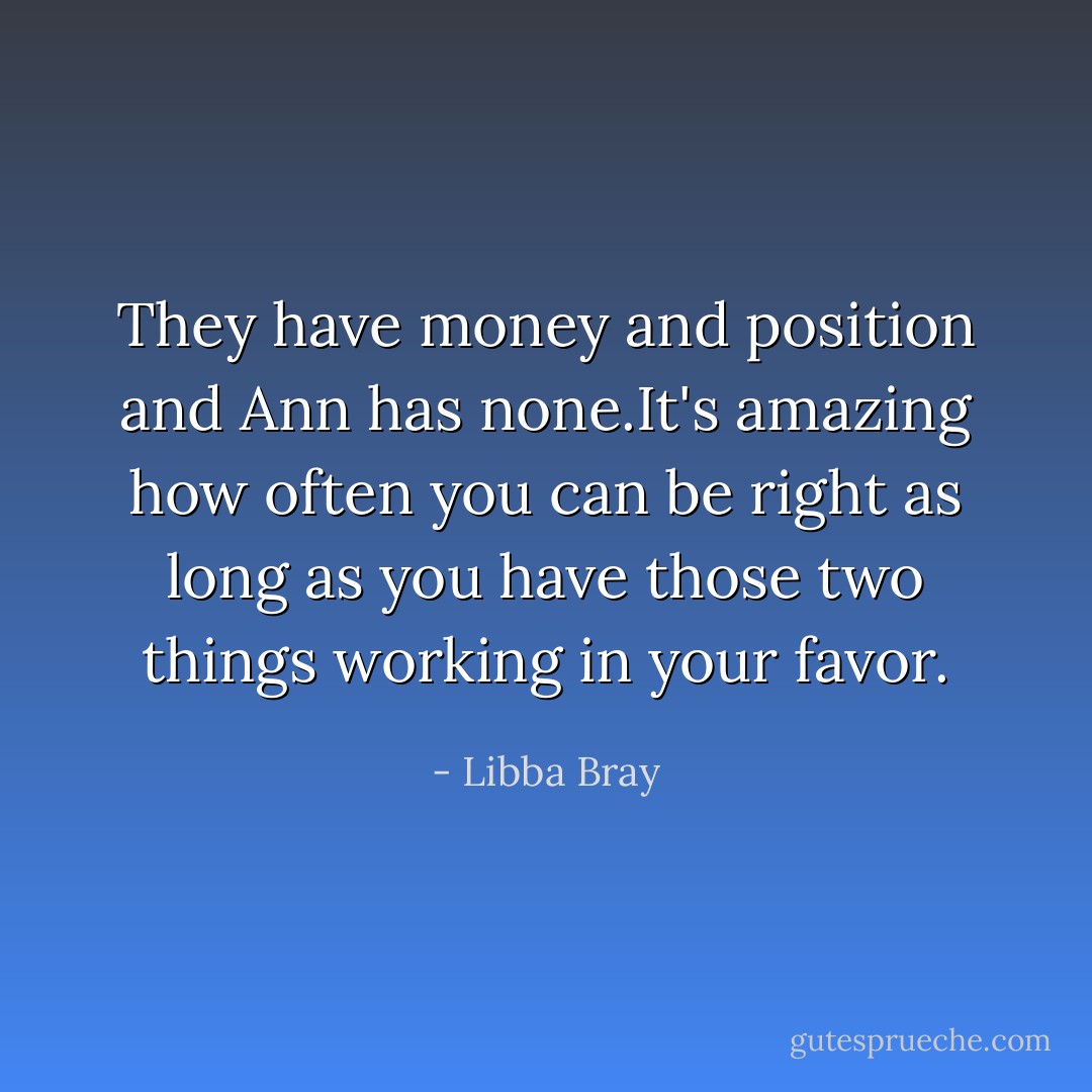 They have money and position and Ann has none.It's amazing how often you can be right as long as you have those two things working in your favor. - Libba Bray