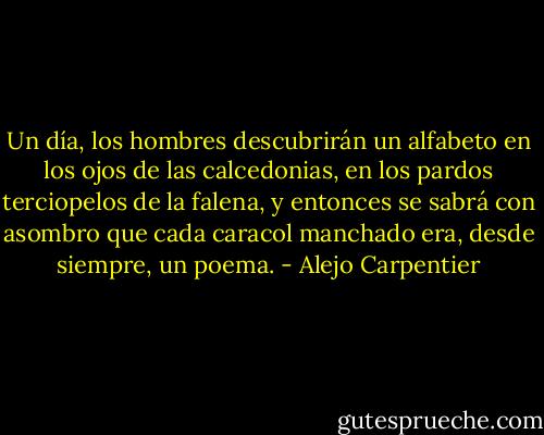 Un día, los hombres descubrirán un alfabeto en los ojos de las calcedonias, en los pardos terciopelos de la falena, y entonces se sabrá con asombro que cada caracol manchado era, desde siempre, un poema. - Alejo Carpentier