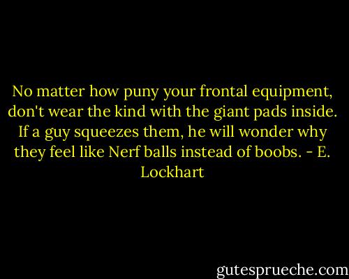 No matter how puny your frontal equipment, don't wear the kind with the giant pads inside. If a guy squeezes them, he will wonder why they feel like Nerf balls instead of boobs. - E. Lockhart