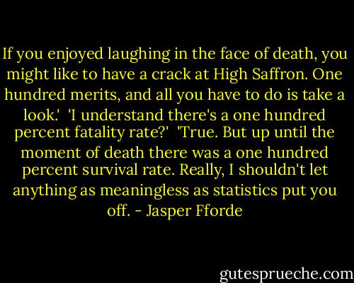 If you enjoyed laughing in the face of death, you might like to have a crack at High Saffron. One hundred merits, and all you have to do is take a look.'<br /> 'I understand there's a one hundred percent fatality rate?'<br /> 'True. But up until the moment of death there was a one hundred percent survival rate. Really, I shouldn't let anything as meaningless as statistics put you off. - Jasper Fforde