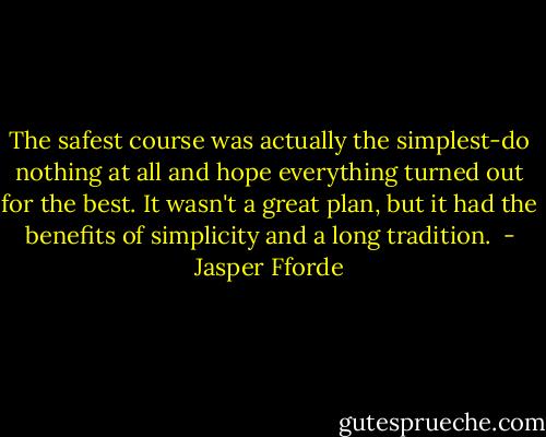 The safest course was actually the simplest-do nothing at all and hope everything turned out for the best. It wasn't a great plan, but it had the benefits of simplicity and a long tradition.  - Jasper Fforde