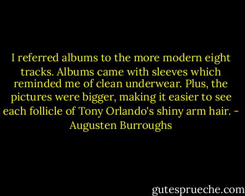 I referred albums to the more modern eight tracks. Albums came with sleeves which reminded me of clean underwear. Plus, the pictures were bigger, making it easier to see each follicle of Tony Orlando's shiny arm hair. - Augusten Burroughs
