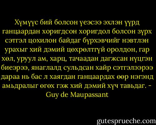 Хүмүүс бий болсон үеэсээ эхлэн үүрд ганцаардан хоригдсон хоригдол болсон зүрх сэтгэл цохилон байдаг бүрхэвчийг нэвтлэн урахыг хий дэмий цөхрөлтгүй оролдон, гар хөл, уруул ам, харц, тачаадан дагжсан нүцгэн биеэрээ, янаглалд сульдсан хайр сэтгэлээрээ дараа нь бас л хаягдан ганцаардах өөр нэгэнд амьдралыг өгөх гэж хий дэмий хүч тавьдaг. - Guy de Maupassant