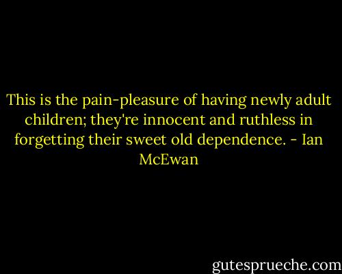 This is the pain-pleasure of having newly adult children; they're innocent and ruthless in forgetting their sweet old dependence. - Ian McEwan
