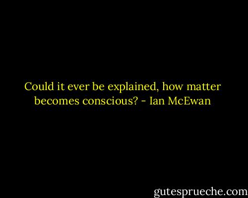 Could it ever be explained, how matter becomes conscious? - Ian McEwan