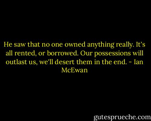 He saw that no one owned anything really. It's all rented, or borrowed. Our possessions will outlast us, we'll desert them in the end. - Ian McEwan
