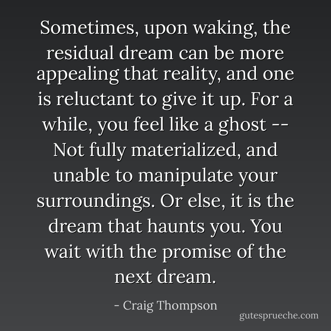 Sometimes, upon waking, the residual dream can be more appealing that reality, and one is reluctant to give it up. For a while, you feel like a ghost -- Not fully materialized, and unable to manipulate your surroundings. Or else, it is the dream that haunts you. You wait with the promise of the next dream. - Craig Thompson