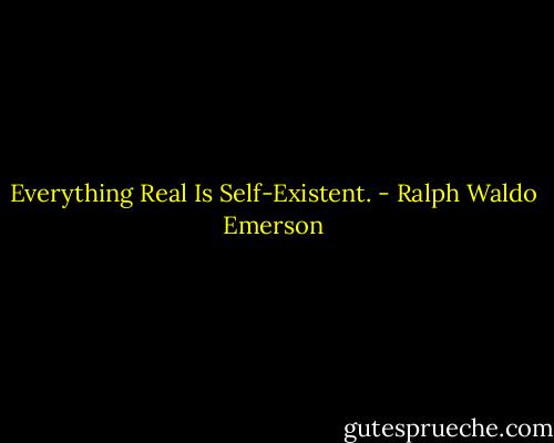 Everything Real Is Self-Existent. - Ralph Waldo Emerson