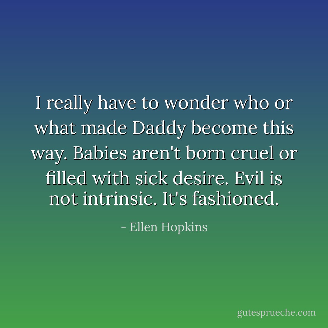 I really have to wonder who or what made Daddy become this way. Babies aren't born cruel or filled with sick desire. Evil is not intrinsic. It's fashioned. - Ellen Hopkins