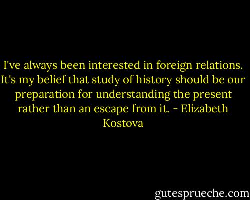 I've always been interested in foreign relations. It's my belief that study of history should be our preparation for understanding the present rather than an escape from it. - Elizabeth Kostova